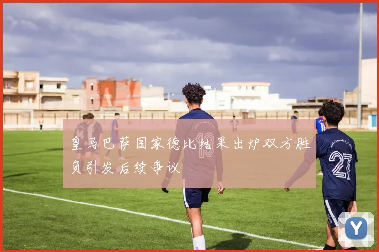 皇马巴萨国家德比结果出炉双方胜负引发后续争议