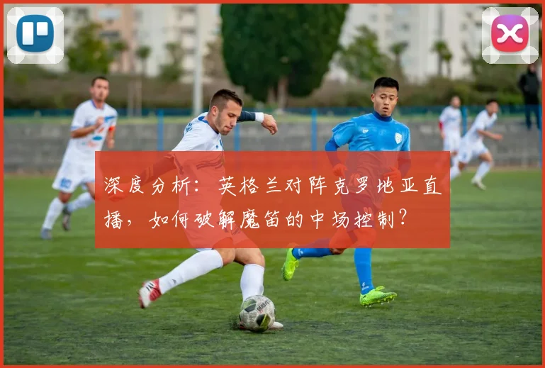 深度分析：英格兰对阵克罗地亚直播，如何破解魔笛的中场控制？
