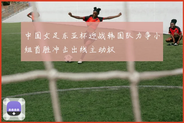 中国女足东亚杯迎战韩国队力争小组首胜冲击出线主动权