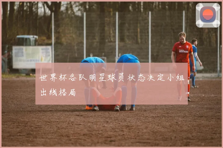 世界杯各队明星球员状态决定小组出线格局